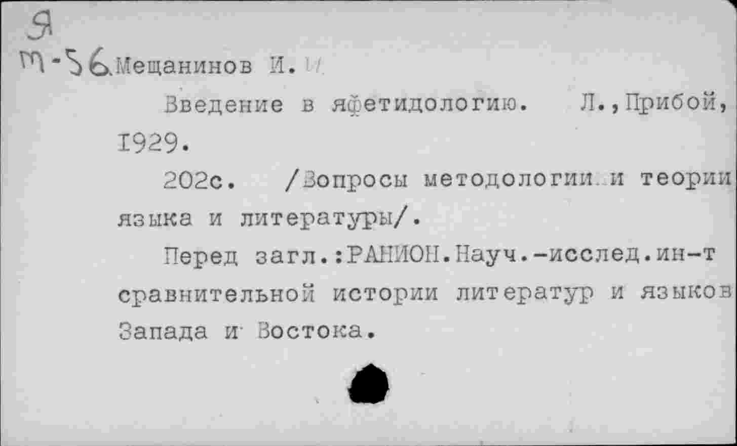 ﻿ся
"Ь^.Мещанинов И.
Введение в яфетидологию. Л.,Прибой, 1929-
202с. /Вопросы методологии, и теории языка и литературы/.
Перед загл.:РАНИОН.Науч.-исслед.ин-т сравнительной истории литератур и языков Запада и- Востока.